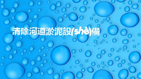清除河道淤泥設(shè)備解鎖河道潛力：如何提升水體清潔效率？